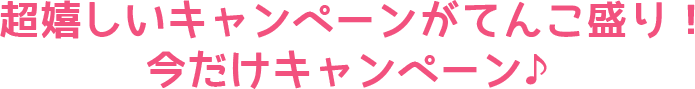 超嬉しいキャンペーンがてんこ盛り！今だけキャンペーン♪