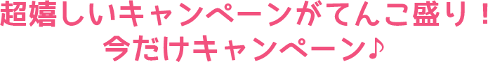 超嬉しいキャンペーンがてんこ盛り！今だけキャンペーン♪