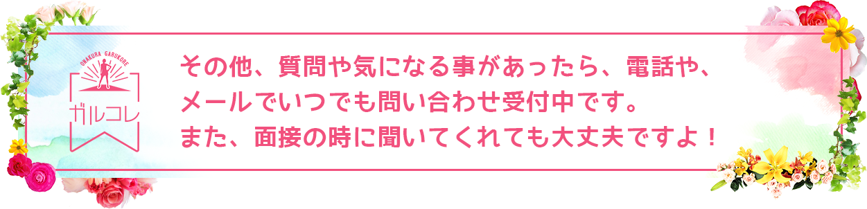 その他、質問や気になる事があったら、電話や、メールでいつでも問い合わせ受付中です。また、面接の時に聞いてくれても大丈夫ですよ！
