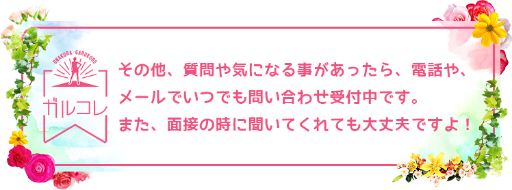 その他、質問や気になる事があったら、電話や、メールでいつでも問い合わせ受付中です。また、面接の時に聞いてくれても大丈夫ですよ！
