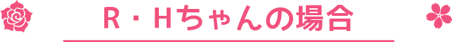 R・Hちゃんの場合