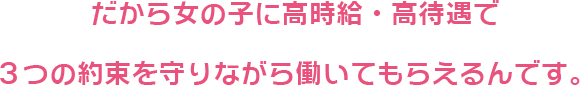 だから女の子に高時給・高待遇で3つの約束を守りながら働いてもらえるんです。